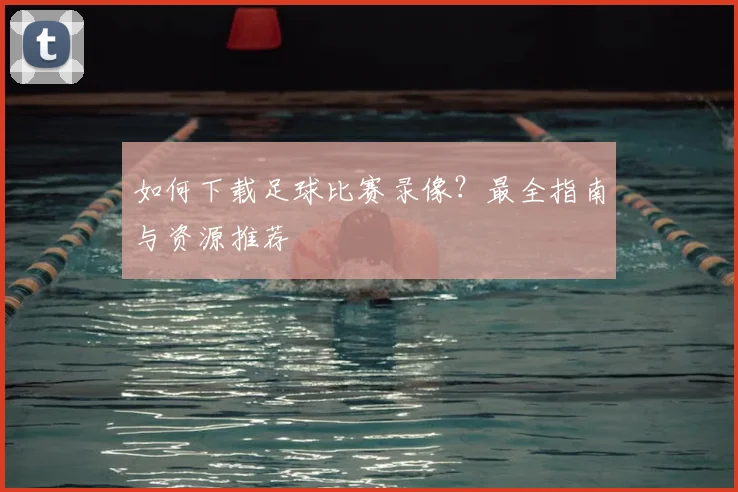 如何下载足球比赛录像？最全指南与资源推荐