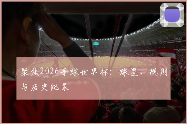 聚焦2026手球世界杯：球星、规则与历史纪录