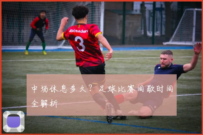 中场休息多久?足球比赛间歇时间全解析