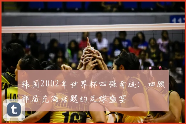 韩国2002年世界杯四强奇迹：回顾那届充满话题的足球盛宴
