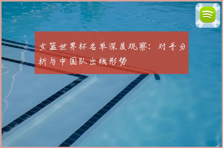 女篮世界杯名单深度观察：对手分析与中国队出线形势