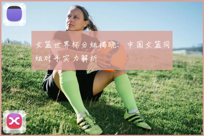 女篮世界杯分组揭晓：中国女篮同组对手实力解析