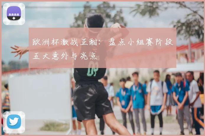 欧洲杯激战正酣：盘点小组赛阶段五大意外与亮点