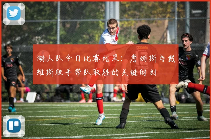 湖人队今日比赛结果：詹姆斯与戴维斯联手带队取胜的关键时刻