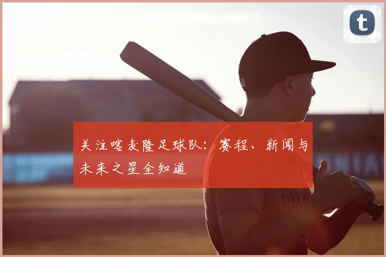 关注喀麦隆足球队：赛程、新闻与未来之星全知道
