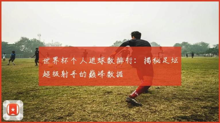 世界杯个人进球数排行：揭秘足坛超级射手的巅峰数据
